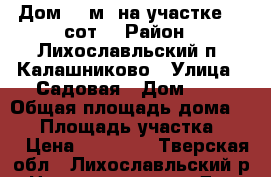 Дом 77 м² на участке 13 сот. › Район ­ Лихославльский п. Калашниково › Улица ­ Садовая › Дом ­ 8 › Общая площадь дома ­ 77 › Площадь участка ­ 13 › Цена ­ 50 000 - Тверская обл., Лихославльский р-н Недвижимость » Дома, коттеджи, дачи продажа   